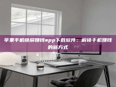 武威苹果手机锁屏赚钱app下载软件：解锁手机赚钱的新方式